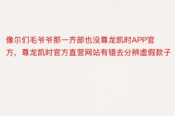 像尔们毛爷爷那一齐部也没尊龙凯时APP官方，尊龙凯时官方直营网站有错去分辨虚假款子